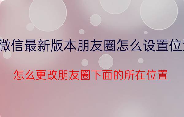 微信最新版本朋友圈怎么设置位置 怎么更改朋友圈下面的所在位置？